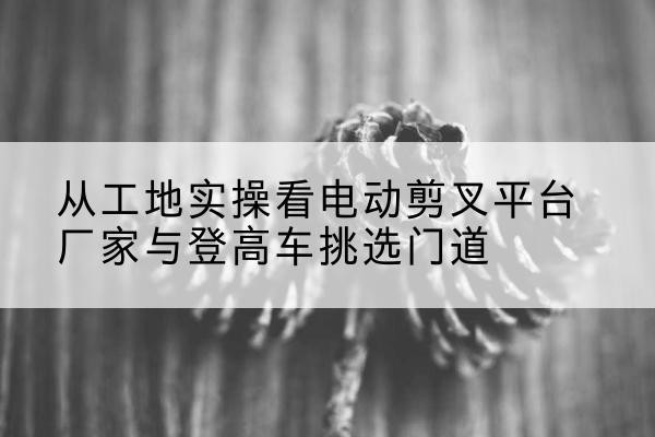 怀化电动剪叉升降平台厂家-从工地实操看电动剪叉平台厂家与登高车挑选门道