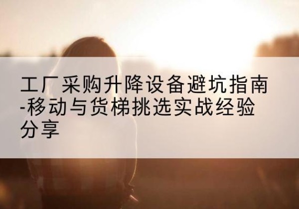 怀化移动式升降机怎么选-工厂采购升降设备避坑指南-移动与货梯挑选实战经验分享