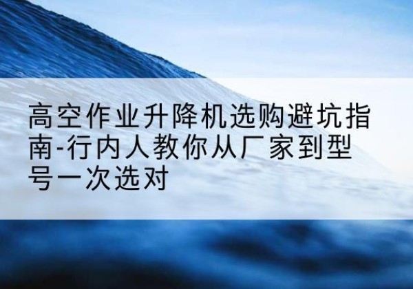 怀化升降平台厂家-高空作业升降机选购避坑指南-行内人教你从厂家到型号一次选对