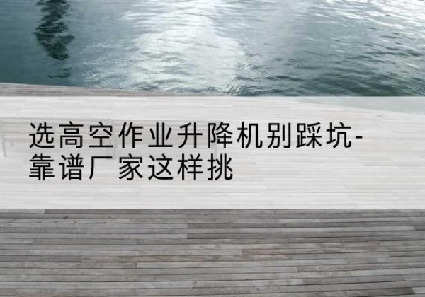 怀化剪叉式升降机厂家-选高空作业升降机别踩坑-靠谱厂家这样挑