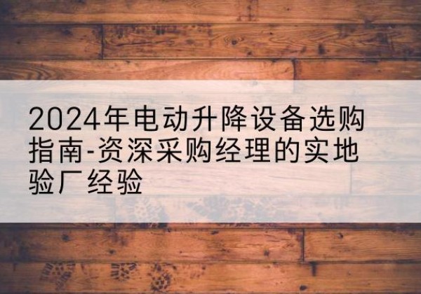怀化电动剪叉升降平台厂家-2024年电动升降设备选购指南-资深采购经理的实地验厂经验