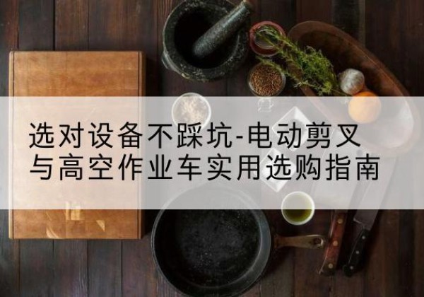怀化电动剪叉升降平台怎么选-选对设备不踩坑-电动剪叉与高空作业车实用选购指南