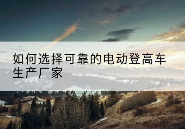 怀化电动登高车厂家-如何选择可靠的电动登高车生产厂家