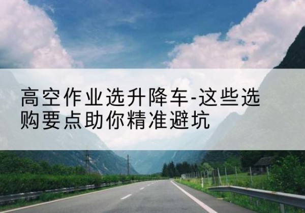 怀化升降车厂家-高空作业选升降车-这些选购要点助你*避坑
