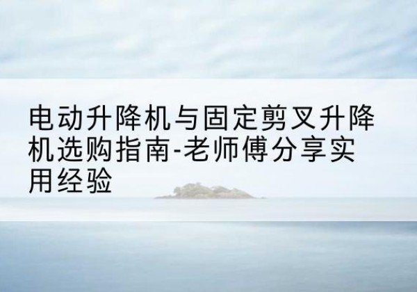 怀化电动升降机怎么选-电动升降机与固定剪叉升降机选购指南-老师傅分享实用经验