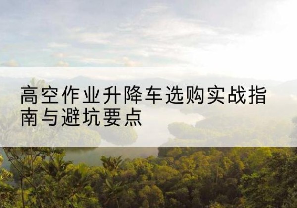 怀化升降车怎么选-高空作业升降车选购实战指南与避坑要点
