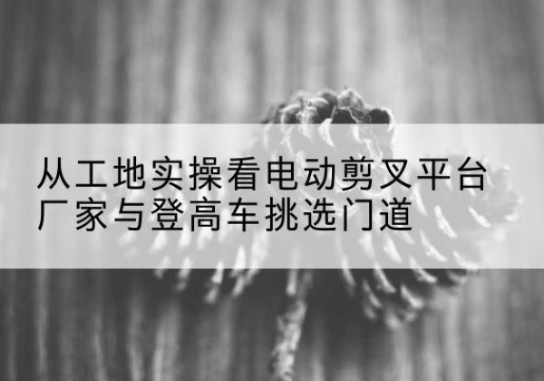 怀化电动剪叉升降平台厂家-从工地实操看电动剪叉平台厂家与登高车挑选门道