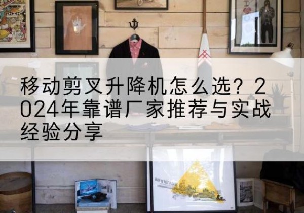 怀化升降平台厂家推荐-移动剪叉升降机怎么选？2024年靠谱厂家推荐与实战经验分享