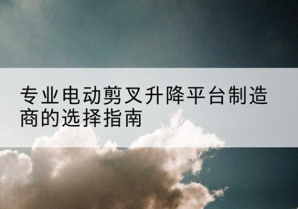 怀化电动剪叉升降平台厂家-专业电动剪叉升降平台制造商的选择指南
