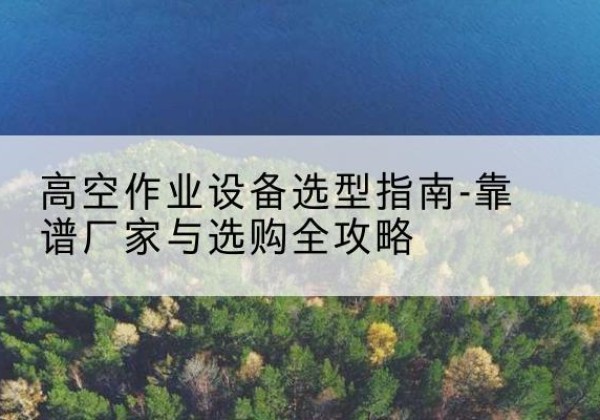 怀化升降车厂家-高空作业设备选型指南-靠谱厂家与选购全攻略