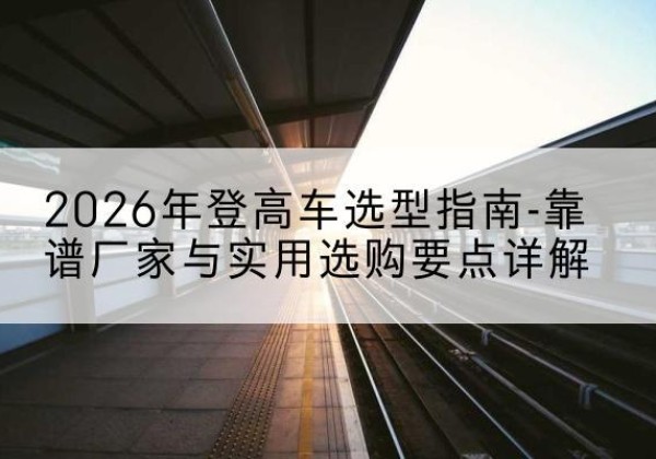 怀化登高车厂家推荐-2026年登高车选型指南-靠谱厂家与实用选购要点详解